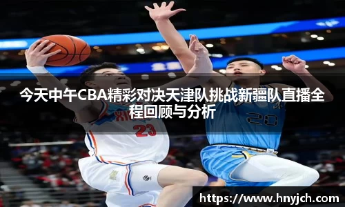 今天中午CBA精彩对决天津队挑战新疆队直播全程回顾与分析